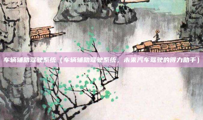 车辆辅助驾驶系统(车辆辅助驾驶系统,未来汽车驾驶的得力助手)