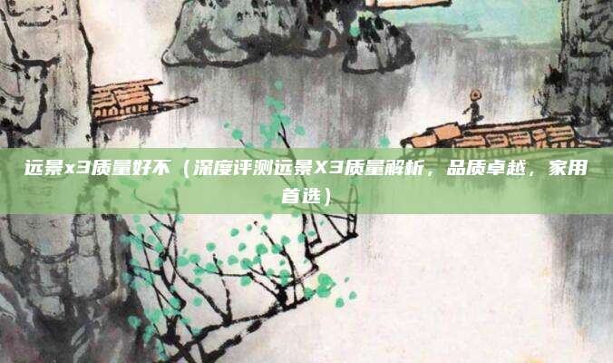 远景x3质量好不（深度评测远景X3质量解析，品质卓越，家用首选）