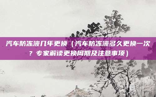 汽车防冻液几年更换(汽车防冻液多久更换一次?专家解读更换周期及注意事项)