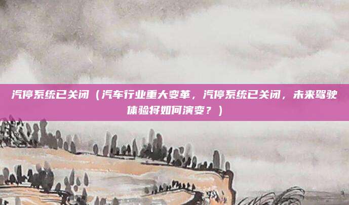汽停系统已关闭(汽车行业重大变革,汽停系统已关闭,未来驾驶体验将如何演变?)