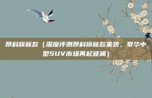 昂科旗新款(深度评测昂科旗新款来袭,豪华中型SUV市场再起波澜)