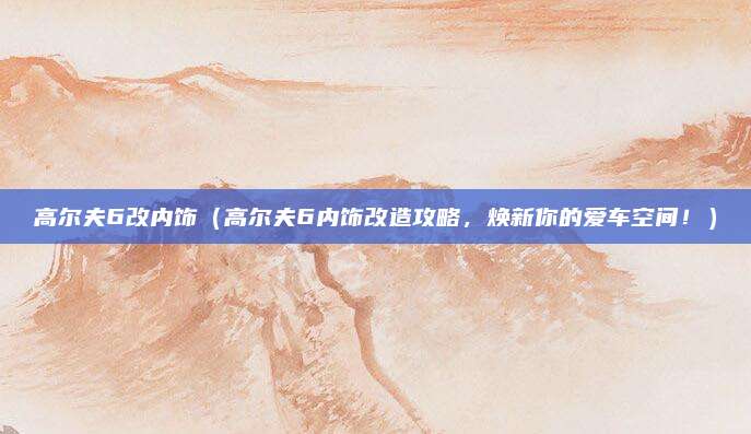 高尔夫6改内饰(高尔夫6内饰改造攻略,焕新你的爱车空间!)
