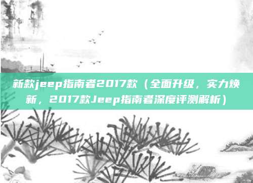 新款jeep指南者2017款（全面升级，实力焕新，2017款Jeep指南者深度评测解析）