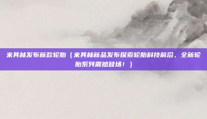米其林发布新款轮胎（米其林新品发布探索轮胎科技前沿，全新轮胎系列震撼登场！）