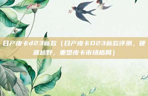 日产皮卡d23新款（日产皮卡D23新款评测，硬派越野，重塑皮卡市场格局）