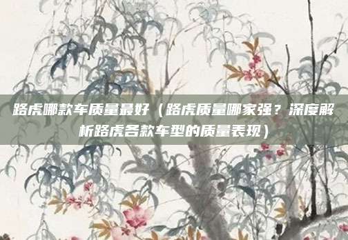 路虎哪款车质量最好（路虎质量哪家强？深度解析路虎各款车型的质量表现）