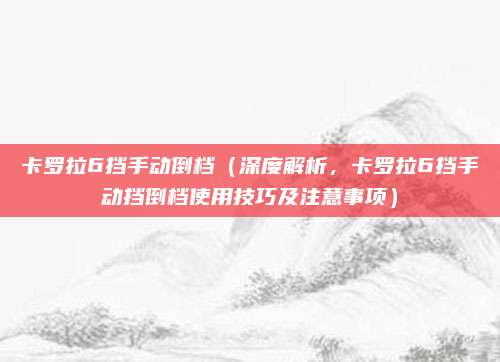 卡罗拉6挡手动倒档（深度解析，卡罗拉6挡手动挡倒档使用技巧及注意事项）