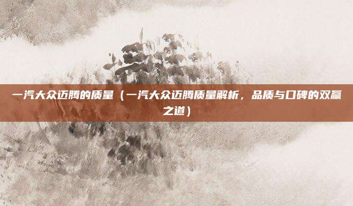 一汽大众迈腾的质量（一汽大众迈腾质量解析，品质与口碑的双赢之道）