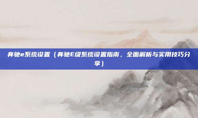 奔驰e系统设置（奔驰E级系统设置指南，全面解析与实用技巧分享）