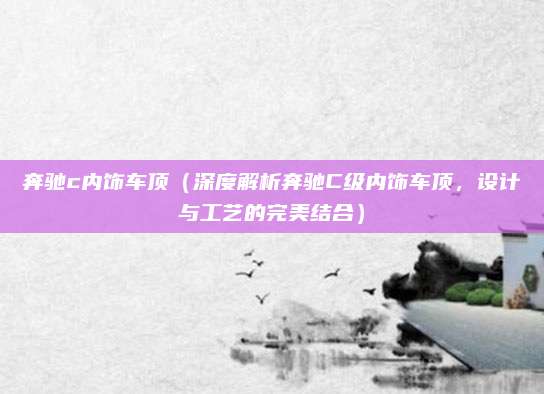 奔驰c内饰车顶(深度解析奔驰C级内饰车顶,设计与工艺的完美结合)