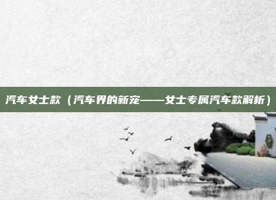 汽车女士款(汽车界的新宠——女士专属汽车款解析)
