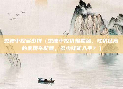 杰德中控多少钱(杰德中控价格揭秘,性价比高的家用车配置,多少钱能入手?)