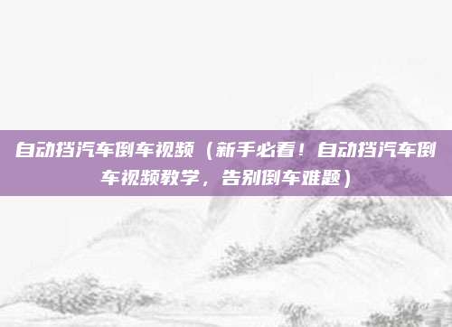 自动挡汽车倒车视频(新手必看!自动挡汽车倒车视频教学,告别倒车难题)