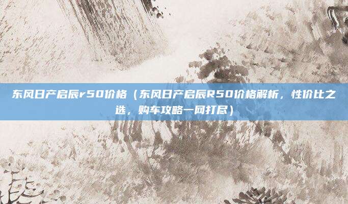 东风日产启辰r50价格(东风日产启辰R50价格解析,性价比之选,购车攻略一网打尽)