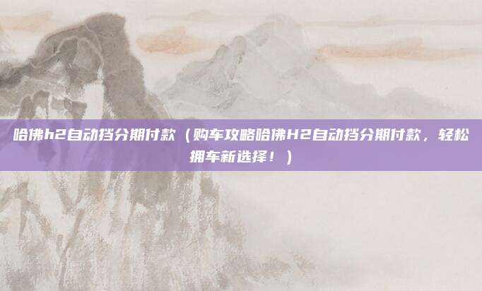 哈佛h2自动挡分期付款(购车攻略哈佛H2自动挡分期付款,轻松拥车新选择!)