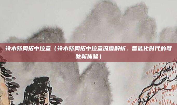 铃木新奥拓中控盒(铃木新奥拓中控盒深度解析,智能化时代的驾驶新体验)