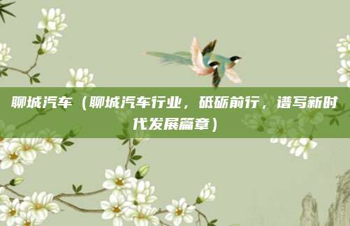 聊城汽车（聊城汽车行业，砥砺前行，谱写新时代发展篇章）