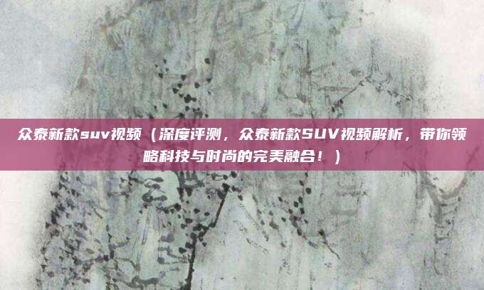 众泰新款suv视频（深度评测，众泰新款SUV视频解析，带你领略科技与时尚的完美融合！）