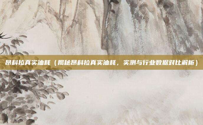 昂科拉真实油耗(揭秘昂科拉真实油耗,实测与行业数据对比解析)