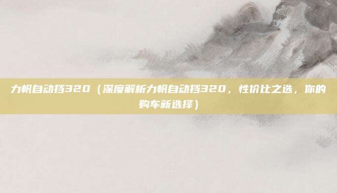 力帆自动挡320(深度解析力帆自动挡320,性价比之选,你的购车新选择)