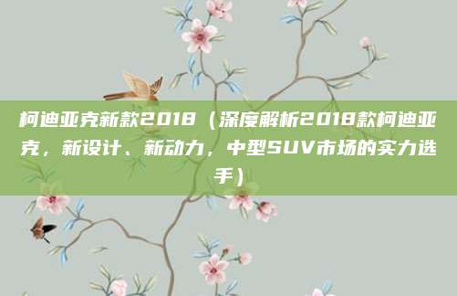 柯迪亚克新款2018(深度解析2018款柯迪亚克,新设计、新动力,中型SUV市场的实力选手)