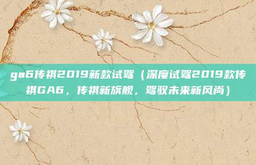 ga6传祺2019新款试驾（深度试驾2019款传祺GA6，传祺新旗舰，驾驭未来新风尚）