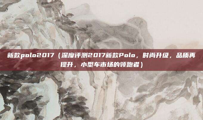 新款polo2017(深度评测2017新款Polo,时尚升级,品质再提升,小型车市场的领跑者)