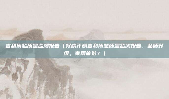 吉利博越质量监测报告(权威评测吉利博越质量监测报告,品质升级,家用首选?)