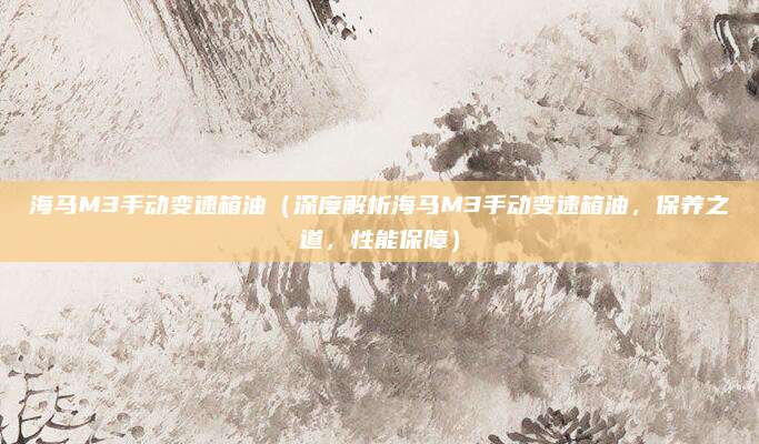 海马M3手动变速箱油（深度解析海马M3手动变速箱油，保养之道，性能保障）