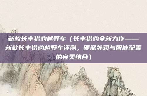 新款长丰猎豹越野车(长丰猎豹全新力作——新款长丰猎豹越野车评测,硬派外观与智能配置的完美结合)