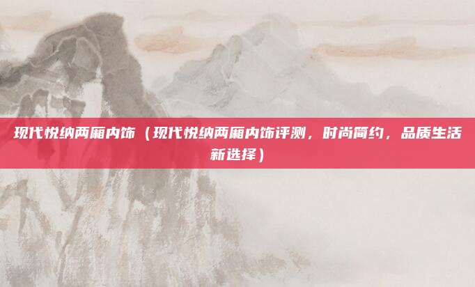 现代悦纳两厢内饰(现代悦纳两厢内饰评测,时尚简约,品质生活新选择)