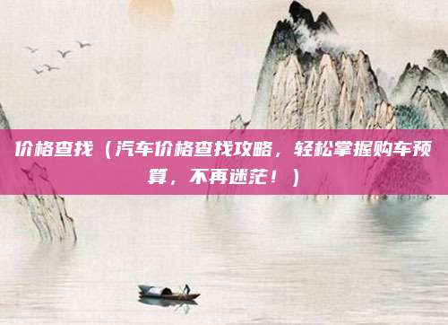 价格查找(汽车价格查找攻略,轻松掌握购车预算,不再迷茫!)