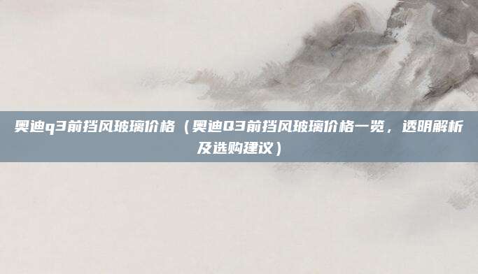 奥迪q3前挡风玻璃价格(奥迪Q3前挡风玻璃价格一览,透明解析及选购建议)