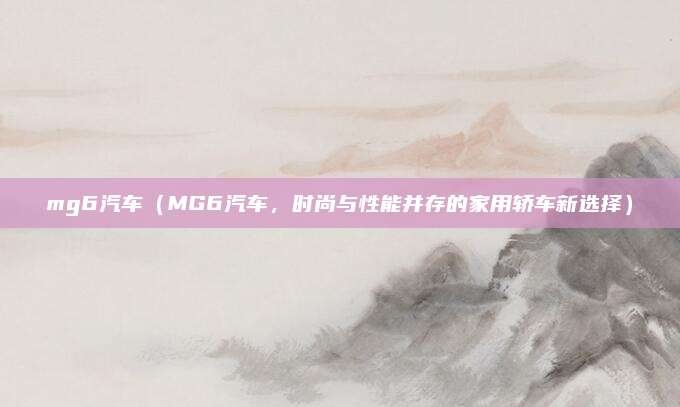 mg6汽车(MG6汽车,时尚与性能并存的家用轿车新选择)