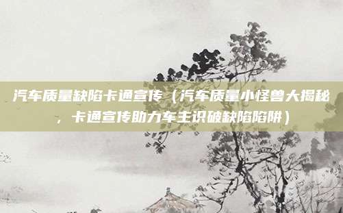 汽车质量缺陷卡通宣传（汽车质量小怪兽大揭秘，卡通宣传助力车主识破缺陷陷阱）