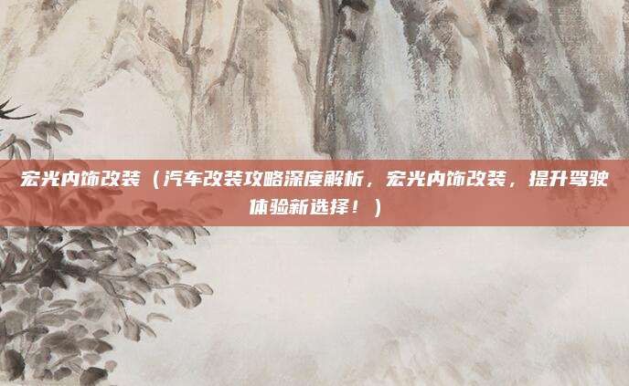 宏光内饰改装(汽车改装攻略深度解析,宏光内饰改装,提升驾驶体验新选择!)