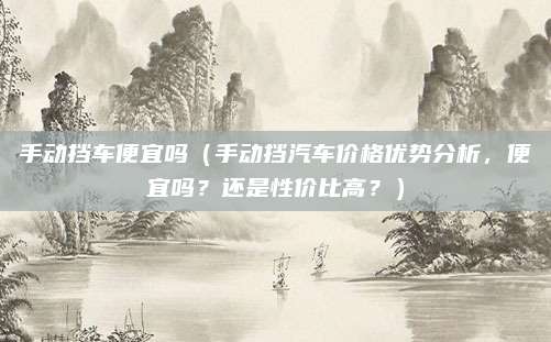 手动挡车便宜吗（手动挡汽车价格优势分析，便宜吗？还是性价比高？）