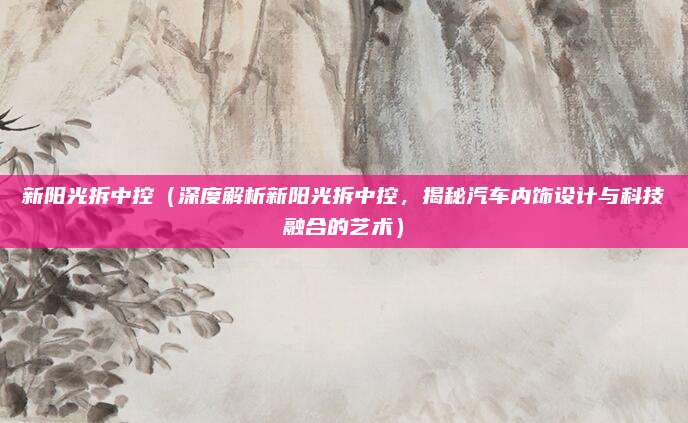 新阳光拆中控(深度解析新阳光拆中控,揭秘汽车内饰设计与科技融合的艺术)