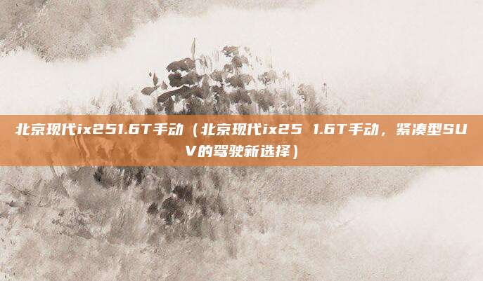 北京现代ix251.6T手动(北京现代ix25 1.6T手动,紧凑型SUV的驾驶新选择)