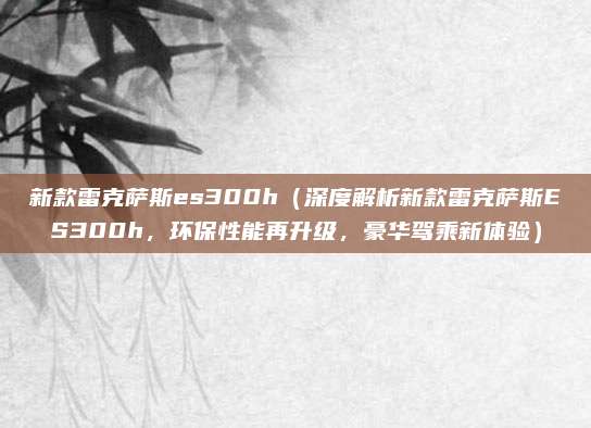 新款雷克萨斯es300h(深度解析新款雷克萨斯ES300h,环保性能再升级,豪华驾乘新体验)