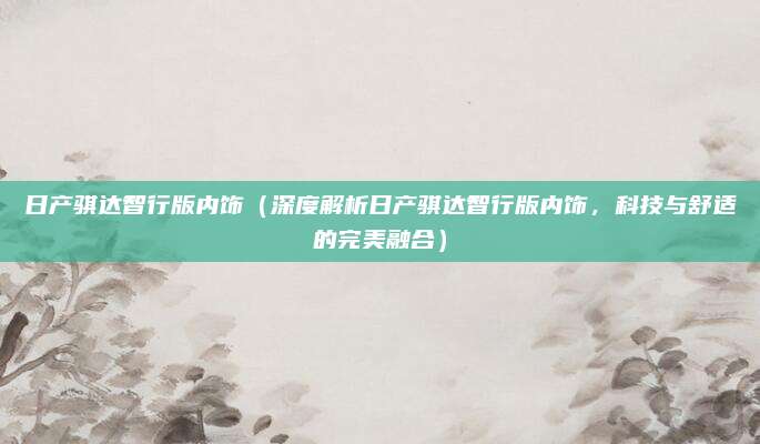 日产骐达智行版内饰（深度解析日产骐达智行版内饰，科技与舒适的完美融合）