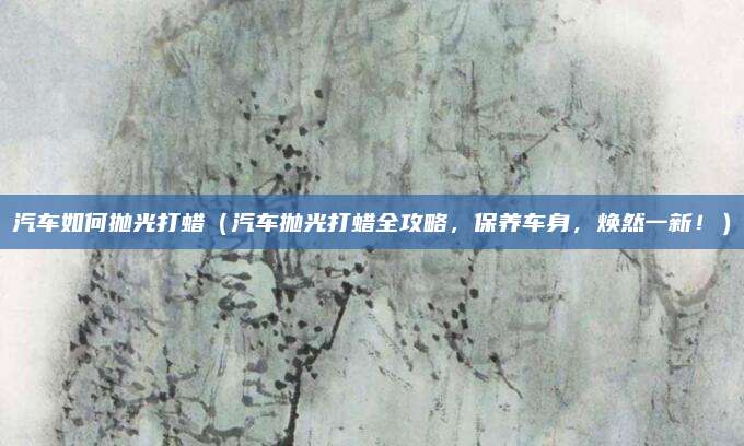 汽车如何抛光打蜡（汽车抛光打蜡全攻略，保养车身，焕然一新！）