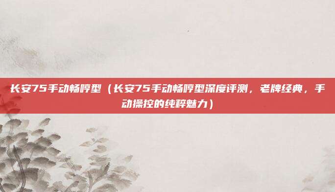 长安75手动畅哼型(长安75手动畅哼型深度评测,老牌经典,手动操控的纯粹魅力)