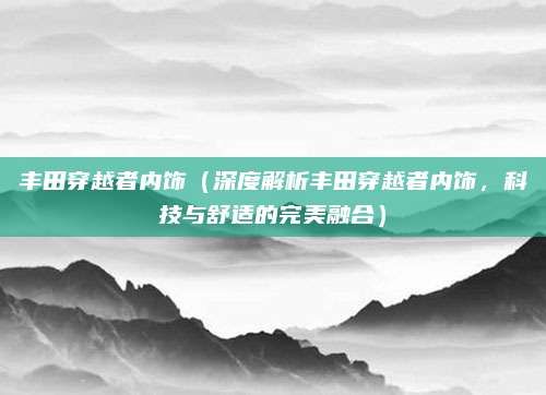 丰田穿越者内饰（深度解析丰田穿越者内饰，科技与舒适的完美融合）