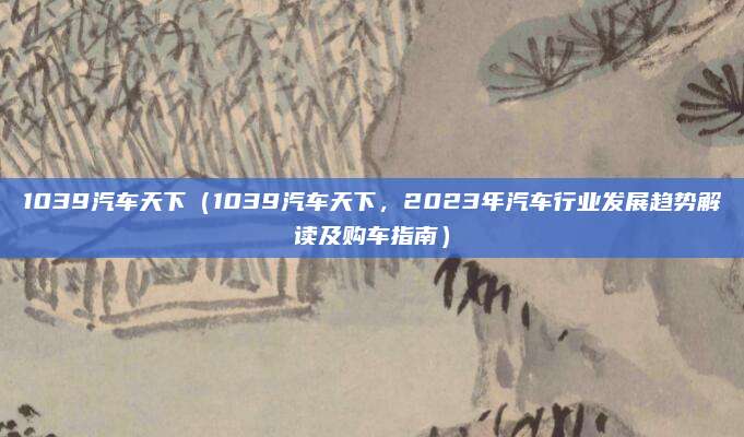 1039汽车天下（1039汽车天下，2023年汽车行业发展趋势解读及购车指南）