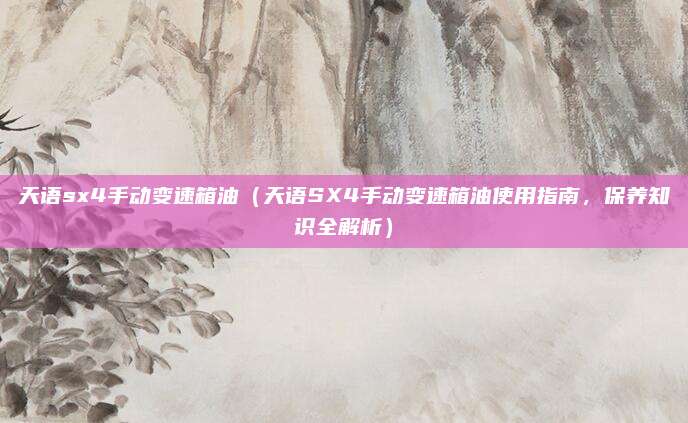 天语sx4手动变速箱油（天语SX4手动变速箱油使用指南，保养知识全解析）