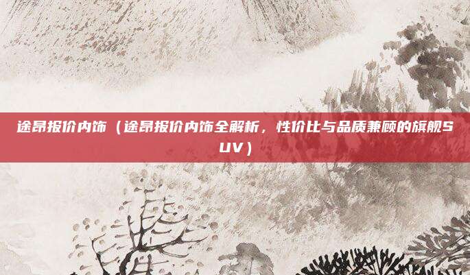 途昂报价内饰(途昂报价内饰全解析,性价比与品质兼顾的旗舰SUV)