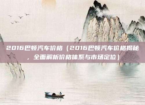 2016巴顿汽车价格（2016巴顿汽车价格揭秘，全面解析价格体系与市场定位）