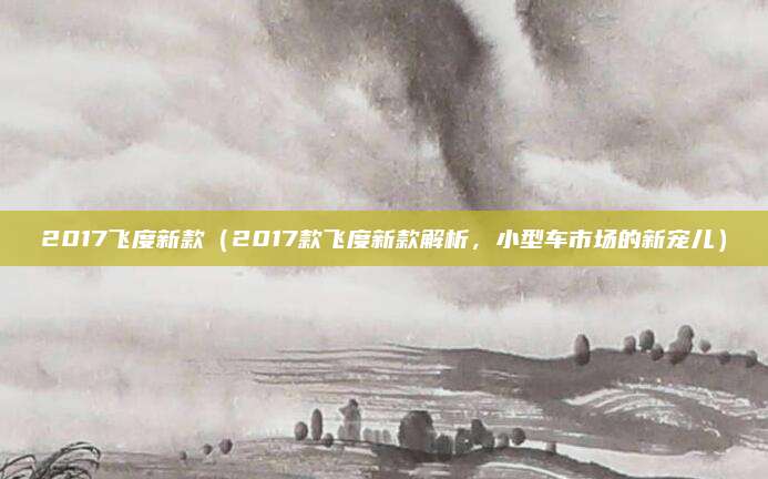 2017飞度新款(2017款飞度新款解析,小型车市场的新宠儿)
