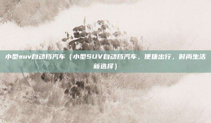 小型suv自动挡汽车（小型SUV自动挡汽车，便捷出行，时尚生活新选择）